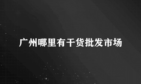 广州哪里有干货批发市场