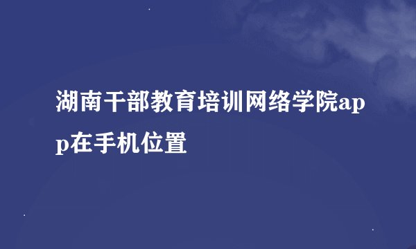 湖南干部教育培训网络学院app在手机位置