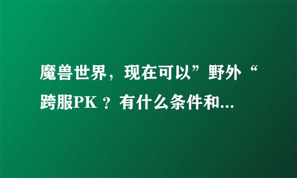 魔兽世界，现在可以”野外“跨服PK ？有什么条件和要求吗？是指点哪些地图吗？谢谢