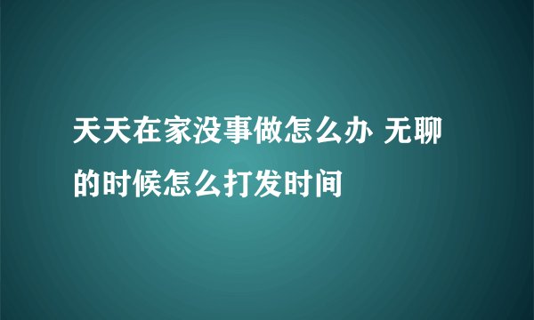 天天在家没事做怎么办 无聊的时候怎么打发时间