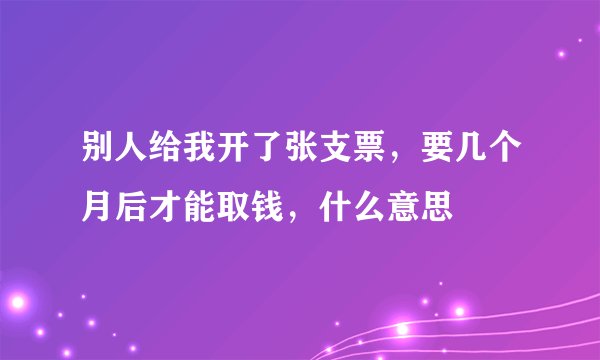 别人给我开了张支票，要几个月后才能取钱，什么意思