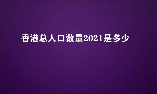 香港总人口数量2021是多少