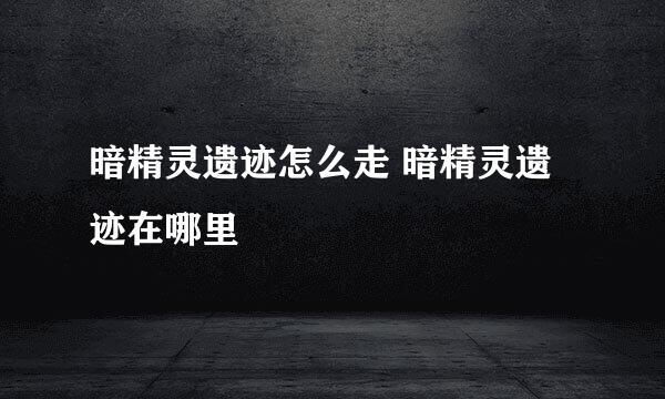 暗精灵遗迹怎么走 暗精灵遗迹在哪里
