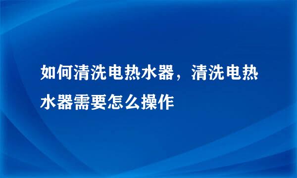 如何清洗电热水器，清洗电热水器需要怎么操作