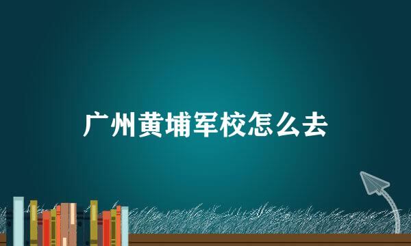 广州黄埔军校怎么去