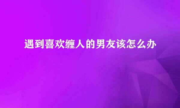 遇到喜欢缠人的男友该怎么办