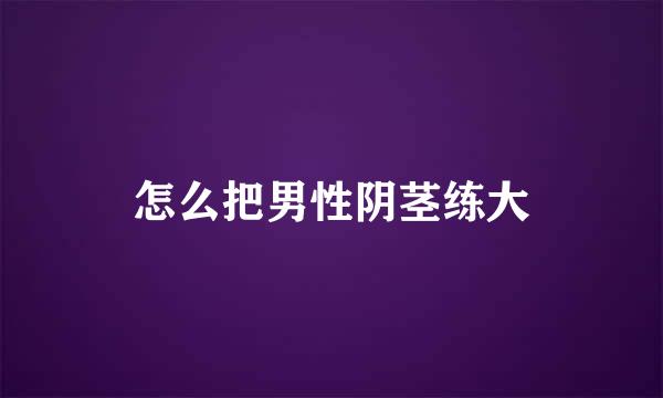 怎么把男性阴茎练大