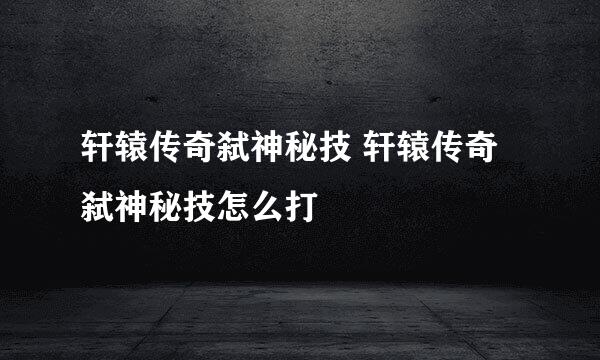 轩辕传奇弑神秘技 轩辕传奇弑神秘技怎么打