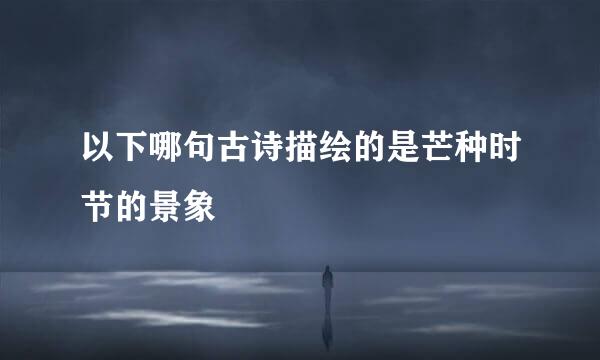 以下哪句古诗描绘的是芒种时节的景象
