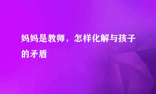 妈妈是教师，怎样化解与孩子的矛盾