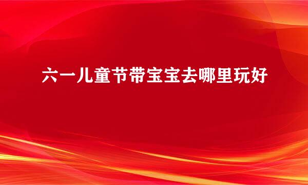 六一儿童节带宝宝去哪里玩好