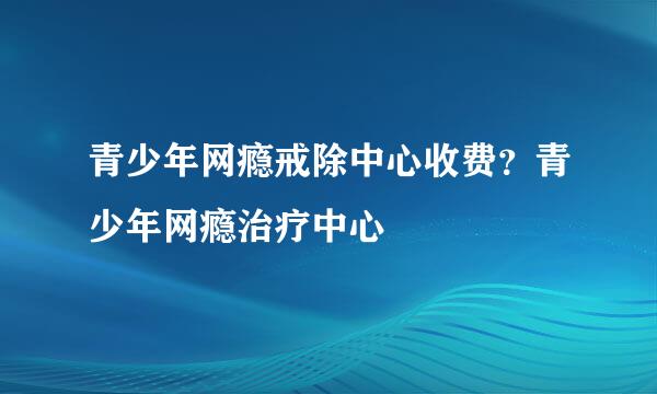 青少年网瘾戒除中心收费？青少年网瘾治疗中心