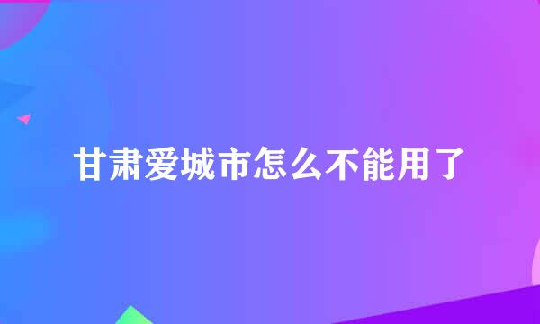 甘肃爱城市怎么不能用了