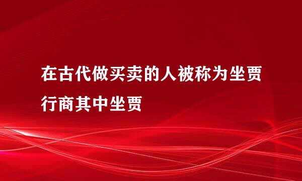 在古代做买卖的人被称为坐贾行商其中坐贾