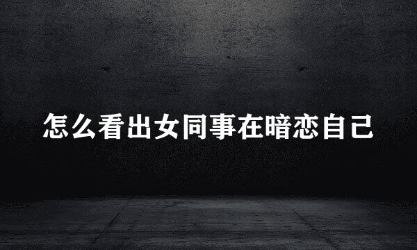 怎么看出女同事在暗恋自己