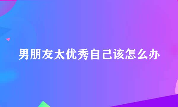 男朋友太优秀自己该怎么办