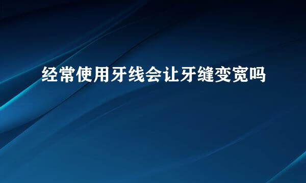 经常使用牙线会让牙缝变宽吗