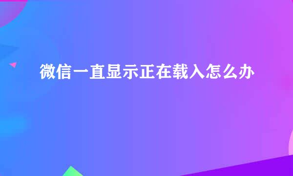 微信一直显示正在载入怎么办