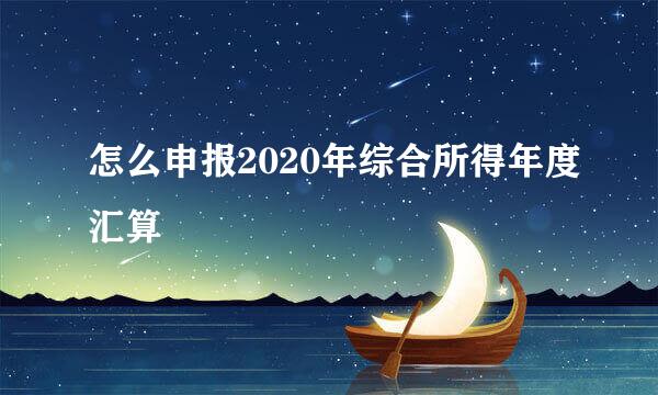 怎么申报2020年综合所得年度汇算