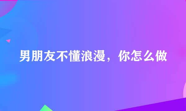 男朋友不懂浪漫，你怎么做