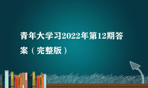 青年大学习2022年第12期答案（完整版）