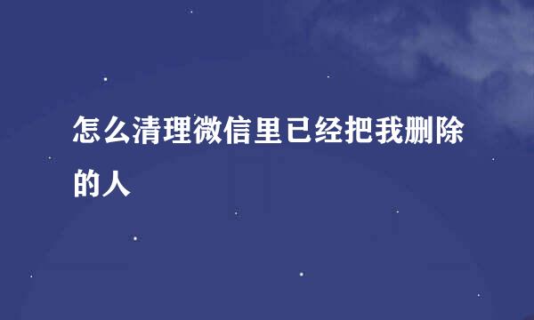 怎么清理微信里已经把我删除的人
