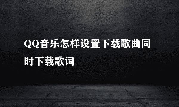 QQ音乐怎样设置下载歌曲同时下载歌词