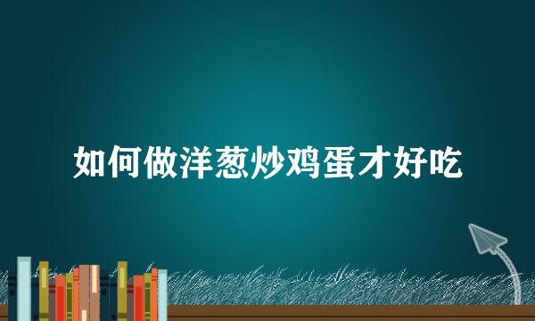 如何做洋葱炒鸡蛋才好吃