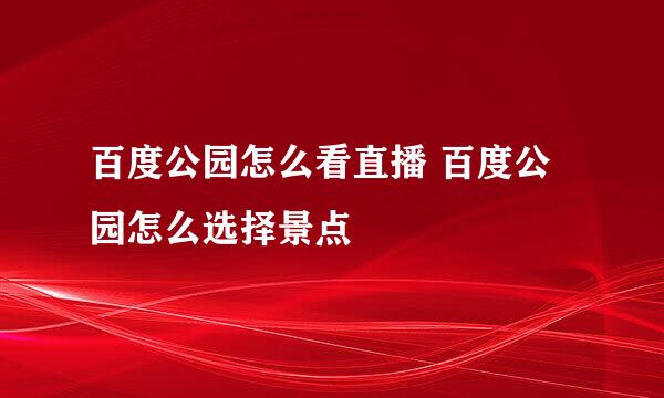 百度公园怎么看直播 百度公园怎么选择景点