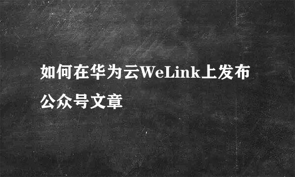 如何在华为云WeLink上发布公众号文章