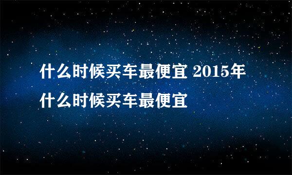 什么时候买车最便宜 2015年什么时候买车最便宜