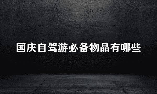 国庆自驾游必备物品有哪些