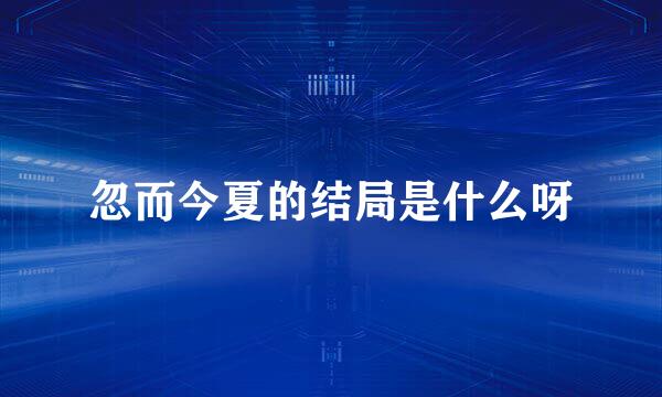 忽而今夏的结局是什么呀