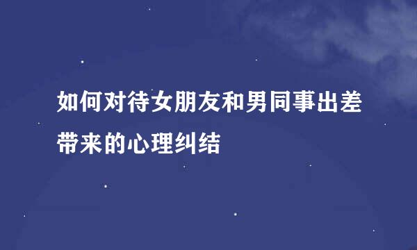 如何对待女朋友和男同事出差带来的心理纠结