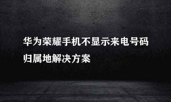 华为荣耀手机不显示来电号码归属地解决方案