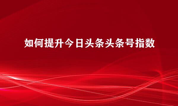 如何提升今日头条头条号指数