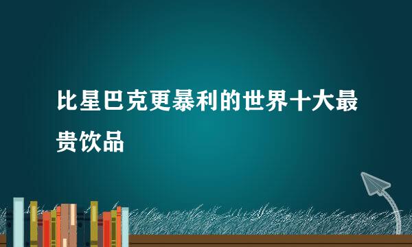 比星巴克更暴利的世界十大最贵饮品