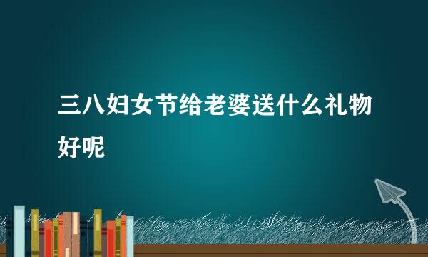 三八妇女节给老婆送什么礼物好呢