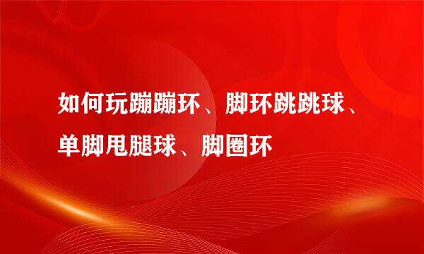 如何玩蹦蹦环、脚环跳跳球、单脚甩腿球、脚圈环