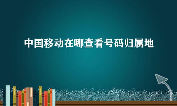 中国移动在哪查看号码归属地