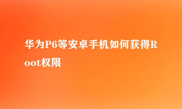 华为P6等安卓手机如何获得Root权限