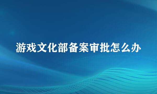 游戏文化部备案审批怎么办