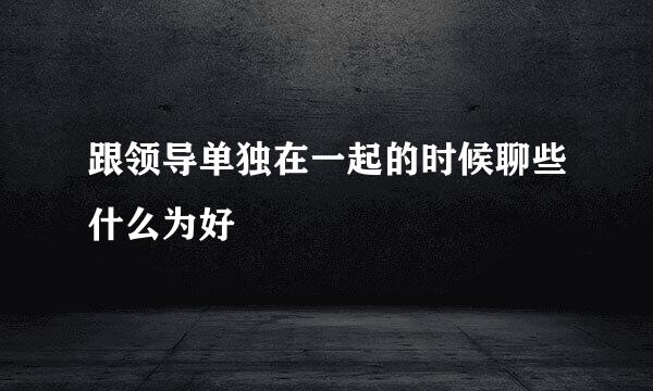 跟领导单独在一起的时候聊些什么为好