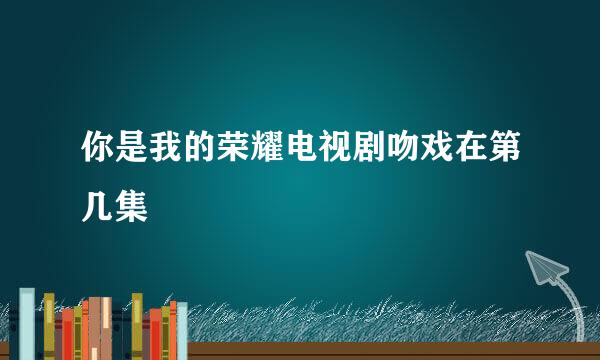 你是我的荣耀电视剧吻戏在第几集
