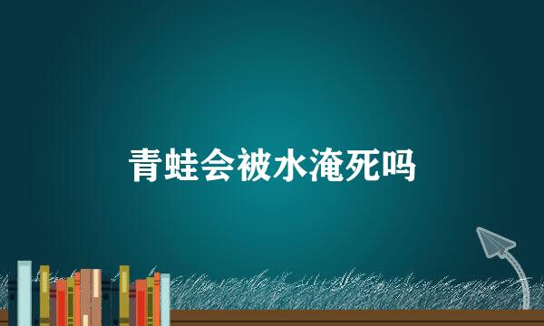 青蛙会被水淹死吗