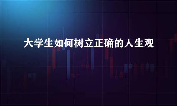大学生如何树立正确的人生观