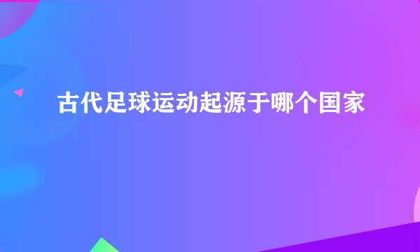 古代足球运动起源于哪个国家