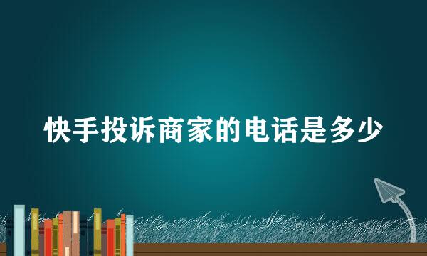 快手投诉商家的电话是多少