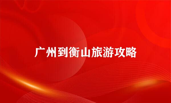 广州到衡山旅游攻略