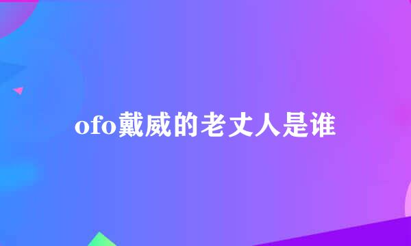ofo戴威的老丈人是谁